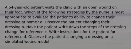 A 64-year-old patient visits the clinic with an open wound on their foot. Which of the following strategies by the nurse is most appropriate to evaluate the patient's ability to change their dressing at home? a. Observe the patient changing their dressing b. Have the patient write down the steps of the dressing change for reference c. Write instructions for the patient for reference d. Observe the patient changing a dressing on a simulated wound model