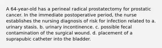 A 64-year-old has a perineal radical prostatectomy for prostatic cancer. In the immediate postoperative period, the nurse establishes the nursing diagnosis of risk for infection related to a. urinary stasis. b. urinary incontinence. c. possible fecal contamination of the surgical wound. d. placement of a suprapubic catheter into the bladder.