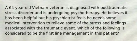 A 64-year-old Vietnam veteran is diagnosed with posttraumatic stress disorder and is undergoing psychotherapy. He believes it has been helpful but his psychiatrist feels he needs some medical intervention to relieve some of the stress and feelings associated with the traumatic event. Which of the following is considered to be the first line management in this patient?