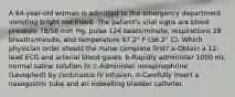 A 64-year-old woman is admitted to the emergency department vomiting bright red blood. The patient's vital signs are blood pressure 78/58 mm Hg, pulse 124 beats/minute, respirations 28 breaths/minute, and temperature 97.2° F (36.2° C). Which physician order should the nurse complete first? a-Obtain a 12-lead ECG and arterial blood gases. b-Rapidly administer 1000 mL normal saline solution IV. c-Administer norepinephrine (Levophed) by continuous IV infusion. d-Carefully insert a nasogastric tube and an indwelling bladder catheter.