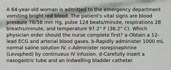 A 64-year-old woman is admitted to the emergency department vomiting bright red blood. The patient's vital signs are blood pressure 78/58 mm Hg, pulse 124 beats/minute, respirations 28 breaths/minute, and temperature 97.2° F (36.2° C). Which physician order should the nurse complete first? a-Obtain a 12-lead ECG and arterial blood gases. b-Rapidly administer 1000 mL normal saline solution IV. c-Administer norepinephrine (Levophed) by continuous IV infusion. d-Carefully insert a nasogastric tube and an indwelling bladder catheter.