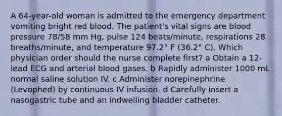 A 64-year-old woman is admitted to the emergency department vomiting bright red blood. The patient's vital signs are blood pressure 78/58 mm Hg, pulse 124 beats/minute, respirations 28 breaths/minute, and temperature 97.2° F (36.2° C). Which physician order should the nurse complete first? a Obtain a 12-lead ECG and arterial blood gases. b Rapidly administer 1000 mL normal saline solution IV. c Administer norepinephrine (Levophed) by continuous IV infusion. d Carefully insert a nasogastric tube and an indwelling bladder catheter.