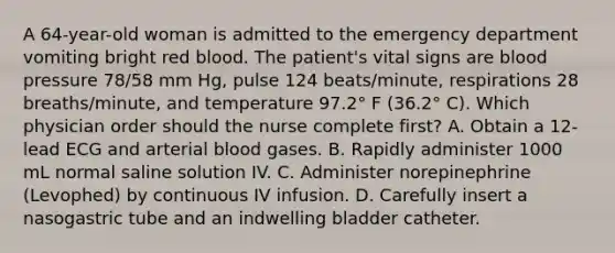 A 64-year-old woman is admitted to the emergency department vomiting bright red blood. The patient's vital signs are blood pressure 78/58 mm Hg, pulse 124 beats/minute, respirations 28 breaths/minute, and temperature 97.2° F (36.2° C). Which physician order should the nurse complete first? A. Obtain a 12-lead ECG and arterial blood gases. B. Rapidly administer 1000 mL normal saline solution IV. C. Administer norepinephrine (Levophed) by continuous IV infusion. D. Carefully insert a nasogastric tube and an indwelling bladder catheter.