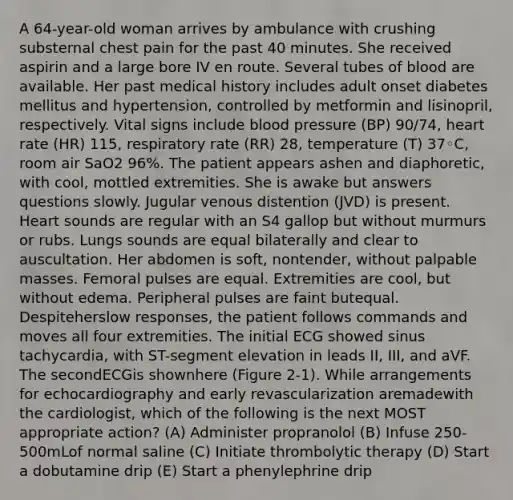 A 64-year-old woman arrives by ambulance with crushing substernal chest pain for the past 40 minutes. She received aspirin and a large bore IV en route. Several tubes of blood are available. Her past medical history includes adult onset diabetes mellitus and hypertension, controlled by metformin and lisinopril, respectively. Vital signs include blood pressure (BP) 90/74, heart rate (HR) 115, respiratory rate (RR) 28, temperature (T) 37◦C, room air SaO2 96%. The patient appears ashen and diaphoretic, with cool, mottled extremities. She is awake but answers questions slowly. Jugular venous distention (JVD) is present. Heart sounds are regular with an S4 gallop but without murmurs or rubs. Lungs sounds are equal bilaterally and clear to auscultation. Her abdomen is soft, nontender, without palpable masses. Femoral pulses are equal. Extremities are cool, but without edema. Peripheral pulses are faint butequal. Despiteherslow responses, the patient follows commands and moves all four extremities. The initial ECG showed sinus tachycardia, with ST-segment elevation in leads II, III, and aVF. The secondECGis shownhere (Figure 2-1). While arrangements for echocardiography and early revascularization aremadewith the cardiologist, which of the following is the next MOST appropriate action? (A) Administer propranolol (B) Infuse 250-500mLof normal saline (C) Initiate thrombolytic therapy (D) Start a dobutamine drip (E) Start a phenylephrine drip