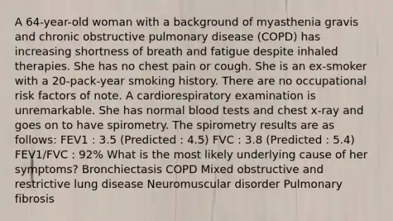 A 64-year-old woman with a background of myasthenia gravis and chronic obstructive pulmonary disease (COPD) has increasing shortness of breath and fatigue despite inhaled therapies. She has no chest pain or cough. She is an ex-smoker with a 20-pack-year smoking history. There are no occupational risk factors of note. A cardiorespiratory examination is unremarkable. She has normal blood tests and chest x-ray and goes on to have spirometry. The spirometry results are as follows: FEV1 : 3.5 (Predicted : 4.5) FVC : 3.8 (Predicted : 5.4) FEV1/FVC : 92% What is the most likely underlying cause of her symptoms? Bronchiectasis COPD Mixed obstructive and restrictive lung disease Neuromuscular disorder Pulmonary fibrosis