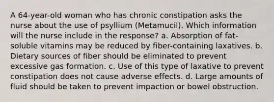 A 64-year-old woman who has chronic constipation asks the nurse about the use of psyllium (Metamucil). Which information will the nurse include in the response? a. Absorption of fat-soluble vitamins may be reduced by fiber-containing laxatives. b. Dietary sources of fiber should be eliminated to prevent excessive gas formation. c. Use of this type of laxative to prevent constipation does not cause adverse effects. d. Large amounts of fluid should be taken to prevent impaction or bowel obstruction.