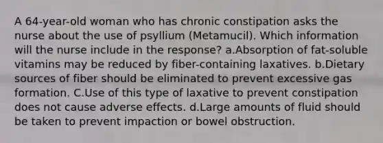 A 64-year-old woman who has chronic constipation asks the nurse about the use of psyllium (Metamucil). Which information will the nurse include in the response? a.Absorption of fat-soluble vitamins may be reduced by fiber-containing laxatives. b.Dietary sources of fiber should be eliminated to prevent excessive gas formation. C.Use of this type of laxative to prevent constipation does not cause adverse effects. d.Large amounts of fluid should be taken to prevent impaction or bowel obstruction.