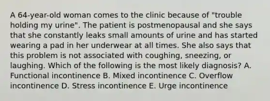 A 64-year-old woman comes to the clinic because of "trouble holding my urine". The patient is postmenopausal and she says that she constantly leaks small amounts of urine and has started wearing a pad in her underwear at all times. She also says that this problem is not associated with coughing, sneezing, or laughing. Which of the following is the most likely diagnosis? A. Functional incontinence B. Mixed incontinence C. Overflow incontinence D. Stress incontinence E. Urge incontinence