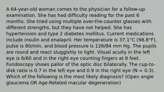 A 64-year-old woman comes to the physician for a follow-up examination. She has had difficulty reading for the past 6 months. She tried using multiple over-the-counter glasses with different strengths, but they have not helped. She has hypertension and type 2 diabetes mellitus. Current medications include insulin and enalapril. Her temperature is 37.1°C (98.8°F), pulse is 80/min, and blood pressure is 126/84 mm Hg. The pupils are round and react sluggishly to light. Visual acuity in the left eye is 6/60 and in the right eye counting fingers at 6 feet. Fundoscopy shows pallor of the optic disc bilaterally. The cup-to-disk ratio is 0.7 in the left eye and 0.9 in the right eye (N = 0.3). Which of the following is the most likely diagnosis? (Open angle glaucoma OR Age-Related macular degeneration)