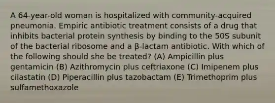 A 64-year-old woman is hospitalized with community-acquired pneumonia. Empiric antibiotic treatment consists of a drug that inhibits bacterial <a href='https://www.questionai.com/knowledge/kVyphSdCnD-protein-synthesis' class='anchor-knowledge'>protein synthesis</a> by binding to the 50S subunit of the bacterial ribosome and a β-lactam antibiotic. With which of the following should she be treated? (A) Ampicillin plus gentamicin (B) Azithromycin plus ceftriaxone (C) Imipenem plus cilastatin (D) Piperacillin plus tazobactam (E) Trimethoprim plus sulfamethoxazole