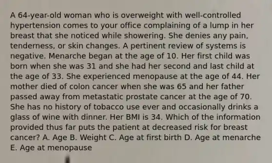 A 64-year-old woman who is overweight with well-controlled hypertension comes to your office complaining of a lump in her breast that she noticed while showering. She denies any pain, tenderness, or skin changes. A pertinent review of systems is negative. Menarche began at the age of 10. Her first child was born when she was 31 and she had her second and last child at the age of 33. She experienced menopause at the age of 44. Her mother died of colon cancer when she was 65 and her father passed away from metastatic prostate cancer at the age of 70. She has no history of tobacco use ever and occasionally drinks a glass of wine with dinner. Her BMI is 34. Which of the information provided thus far puts the patient at decreased risk for breast cancer? A. Age B. Weight C. Age at first birth D. Age at menarche E. Age at menopause