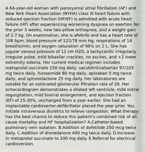 A 64-year-old woman with paroxysmal atrial fibrillation (AF) and New York Heart Association (NYHA) class III heart failure with reduced ejection fraction (HFrEF) is admitted with acute heart failure (HF) after experiencing worsening dyspnea on exertion for the prior 3 weeks, new two-pillow orthopnea, and a weight gain of 2.7 kg. On examination, she is afebrile and has a heart rate of 108 bpm, <a href='https://www.questionai.com/knowledge/kD0HacyPBr-blood-pressure' class='anchor-knowledge'>blood pressure</a> of 122/78 mm Hg, respirations of 14 breaths/min, and oxygen saturation of 96% on 2 L. She has jugular venous pressure of 12 cm H2O, a tachycardic irregularly irregular pulse, mild bibasilar crackles, no ascites, and +2 lower extremity edema. Her current medical regimen includes metoprolol succinate 150 mg daily, sacubitril/valsartan 97/103 mg twice daily, furosemide 80 mg daily, apixaban 5 mg twice daily, and spironolactone 25 mg daily. Her laboratories are notable for an estimated glomerular filtration rate of 28. Her echocardiogram demonstrates a dilated left ventricle, mild mitral regurgitation, mild biatrial enlargement, and ejection fraction (EF) of 25-30%, unchanged from a year earlier. She had an implantable cardioverter-defibrillator placed the year prior. You initiate intravenous diuretics to relieve congestion. What therapy has the best chance to reduce this patient's combined risk of all-cause mortality and HF hospitalization? A.Catheter-based pulmonary vein isolation. B.Addition of dofetilide 250 mcg twice daily. C.Addition of dronedarone 400 mg twice daily. D.Increase in metoprolol succinate to 200 mg daily. E.Referral for electrical cardioversion.