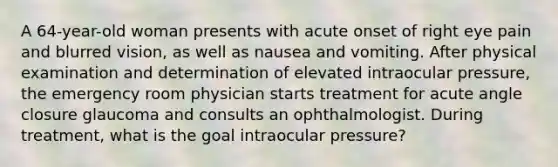 A 64-year-old woman presents with acute onset of right eye pain and blurred vision, as well as nausea and vomiting. After physical examination and determination of elevated intraocular pressure, the emergency room physician starts treatment for acute angle closure glaucoma and consults an ophthalmologist. During treatment, what is the goal intraocular pressure?