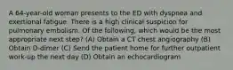 A 64-year-old woman presents to the ED with dyspnea and exertional fatigue. There is a high clinical suspicion for pulmonary embolism. Of the following, which would be the most appropriate next step? (A) Obtain a CT chest angiography (B) Obtain D-dimer (C) Send the patient home for further outpatient work-up the next day (D) Obtain an echocardiogram