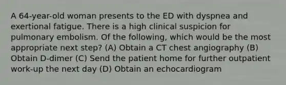 A 64-year-old woman presents to the ED with dyspnea and exertional fatigue. There is a high clinical suspicion for pulmonary embolism. Of the following, which would be the most appropriate next step? (A) Obtain a CT chest angiography (B) Obtain D-dimer (C) Send the patient home for further outpatient work-up the next day (D) Obtain an echocardiogram