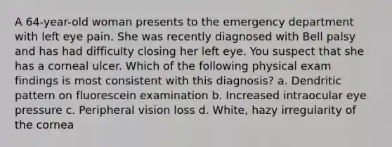 A 64-year-old woman presents to the emergency department with left eye pain. She was recently diagnosed with Bell palsy and has had difficulty closing her left eye. You suspect that she has a corneal ulcer. Which of the following physical exam findings is most consistent with this diagnosis? a. Dendritic pattern on fluorescein examination b. Increased intraocular eye pressure c. Peripheral vision loss d. White, hazy irregularity of the cornea