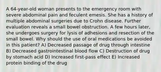 A 64-year-old woman presents to the emergency room with severe abdominal pain and feculent emesis. She has a history of multiple abdominal surgeries due to Crohn disease. Further evaluation reveals a small bowel obstruction. A few hours later, she undergoes surgery for lysis of adhesions and resection of the small bowel. Why should the use of oral medications be avoided in this patient? A) Decreased passage of drug through intestine B) Decreased gastrointestinal blood flow C) Destruction of drug by stomach acid D) Increased first-pass effect E) Increased protein binding of the drug