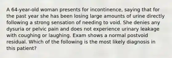 A 64-year-old woman presents for incontinence, saying that for the past year she has been losing large amounts of urine directly following a strong sensation of needing to void. She denies any dysuria or pelvic pain and does not experience urinary leakage with coughing or laughing. Exam shows a normal postvoid residual. Which of the following is the most likely diagnosis in this patient?