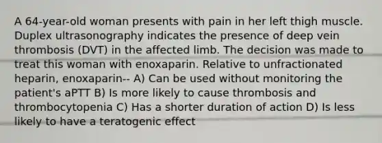 A 64-year-old woman presents with pain in her left thigh muscle. Duplex ultrasonography indicates the presence of deep vein thrombosis (DVT) in the affected limb. The decision was made to treat this woman with enoxaparin. Relative to unfractionated heparin, enoxaparin-- A) Can be used without monitoring the patient's aPTT B) Is more likely to cause thrombosis and thrombocytopenia C) Has a shorter duration of action D) Is less likely to have a teratogenic effect