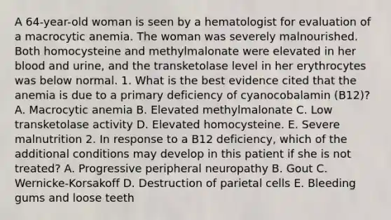 A 64-year-old woman is seen by a hematologist for evaluation of a macrocytic anemia. The woman was severely malnourished. Both homocysteine and methylmalonate were elevated in her blood and urine, and the transketolase level in her erythrocytes was below normal. 1. What is the best evidence cited that the anemia is due to a primary deficiency of cyanocobalamin (B12)? A. Macrocytic anemia B. Elevated methylmalonate C. Low transketolase activity D. Elevated homocysteine. E. Severe malnutrition 2. In response to a B12 deficiency, which of the additional conditions may develop in this patient if she is not treated? A. Progressive peripheral neuropathy B. Gout C. Wernicke-Korsakoff D. Destruction of parietal cells E. Bleeding gums and loose teeth