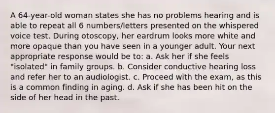 A 64-year-old woman states she has no problems hearing and is able to repeat all 6 numbers/letters presented on the whispered voice test. During otoscopy, her eardrum looks more white and more opaque than you have seen in a younger adult. Your next appropriate response would be to: a. Ask her if she feels "isolated" in family groups. b. Consider conductive hearing loss and refer her to an audiologist. c. Proceed with the exam, as this is a common finding in aging. d. Ask if she has been hit on the side of her head in the past.