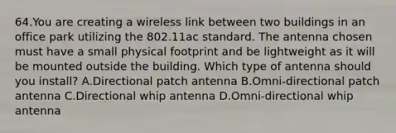 64.You are creating a wireless link between two buildings in an office park utilizing the 802.11ac standard. The antenna chosen must have a small physical footprint and be lightweight as it will be mounted outside the building. Which type of antenna should you install? A.Directional patch antenna B.Omni-directional patch antenna C.Directional whip antenna D.Omni-directional whip antenna