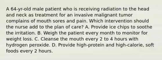 A 64-yr-old male patient who is receiving radiation to the head and neck as treatment for an invasive malignant tumor complains of mouth sores and pain. Which intervention should the nurse add to the plan of care? A. Provide ice chips to soothe the irritation. B. Weigh the patient every month to monitor for weight loss. C. Cleanse the mouth every 2 to 4 hours with hydrogen peroxide. D. Provide high-protein and high-calorie, soft foods every 2 hours.