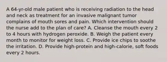 A 64-yr-old male patient who is receiving radiation to the head and neck as treatment for an invasive malignant tumor complains of mouth sores and pain. Which intervention should the nurse add to the plan of care? A. Cleanse the mouth every 2 to 4 hours with hydrogen peroxide. B. Weigh the patient every month to monitor for weight loss. C. Provide ice chips to soothe the irritation. D. Provide high-protein and high-calorie, soft foods every 2 hours.