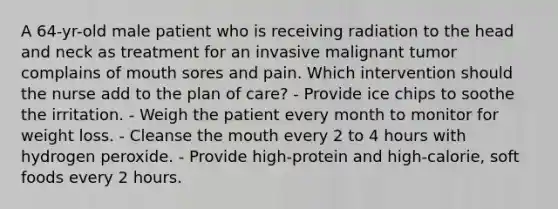 A 64-yr-old male patient who is receiving radiation to the head and neck as treatment for an invasive malignant tumor complains of mouth sores and pain. Which intervention should the nurse add to the plan of care? - Provide ice chips to soothe the irritation. - Weigh the patient every month to monitor for weight loss. - Cleanse the mouth every 2 to 4 hours with hydrogen peroxide. - Provide high-protein and high-calorie, soft foods every 2 hours.