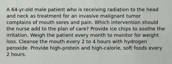 A 64-yr-old male patient who is receiving radiation to the head and neck as treatment for an invasive malignant tumor complains of mouth sores and pain. Which intervention should the nurse add to the plan of care? Provide ice chips to soothe the irritation. Weigh the patient every month to monitor for weight loss. Cleanse the mouth every 2 to 4 hours with hydrogen peroxide. Provide high-protein and high-calorie, soft foods every 2 hours.