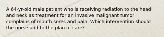 A 64-yr-old male patient who is receiving radiation to the head and neck as treatment for an invasive malignant tumor complains of mouth sores and pain. Which intervention should the nurse add to the plan of care?