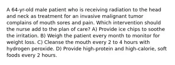 A 64-yr-old male patient who is receiving radiation to the head and neck as treatment for an invasive malignant tumor complains of mouth sores and pain. Which intervention should the nurse add to the plan of care? A) Provide ice chips to soothe the irritation. B) Weigh the patient every month to monitor for weight loss. C) Cleanse the mouth every 2 to 4 hours with hydrogen peroxide. D) Provide high-protein and high-calorie, soft foods every 2 hours.