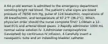 A 64-yr-old woman is admitted to the emergency department vomiting bright red blood. The patient's vital signs are blood pressure of 78/58 mm Hg, pulse of 124 beats/min, respirations of 28 breaths/min, and temperature of 97.2°F (36.2°C). Which physician order should the nurse complete first? 1.Obtain a 12-lead ECG and arterial blood gases. 2.Rapidly administer 1000 mL normal saline solution IV. 3.Administer norepinephrine (Levophed) by continuous IV infusion. 4.Carefully insert a nasogastric tube and an indwelling bladder catheter.