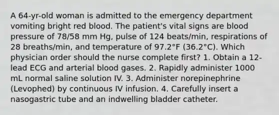 A 64-yr-old woman is admitted to the emergency department vomiting bright red blood. The patient's vital signs are blood pressure of 78/58 mm Hg, pulse of 124 beats/min, respirations of 28 breaths/min, and temperature of 97.2°F (36.2°C). Which physician order should the nurse complete first? 1. Obtain a 12-lead ECG and arterial blood gases. 2. Rapidly administer 1000 mL normal saline solution IV. 3. Administer norepinephrine (Levophed) by continuous IV infusion. 4. Carefully insert a nasogastric tube and an indwelling bladder catheter.