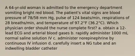 A 64-yr-old woman is admitted to the emergency department vomiting bright red blood. The patient's vital signs are blood pressure of 78/58 mm Hg, pulse of 124 beats/min, respirations of 28 breaths/min, and temperature of 97.2°F (36.2°C). Which physician order should the nurse complete first? a. obtain a 12-lead ECG and arterial blood gases b. rapidly administer 1000 mL normal saline solution IV c. administer norepinephrine by continuous IV infusion d. carefully insert a NG tube and an indwelling bladder catheter