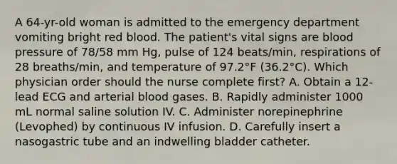 A 64-yr-old woman is admitted to the emergency department vomiting bright red blood. The patient's vital signs are blood pressure of 78/58 mm Hg, pulse of 124 beats/min, respirations of 28 breaths/min, and temperature of 97.2°F (36.2°C). Which physician order should the nurse complete first? A. Obtain a 12-lead ECG and arterial blood gases. B. Rapidly administer 1000 mL normal saline solution IV. C. Administer norepinephrine (Levophed) by continuous IV infusion. D. Carefully insert a nasogastric tube and an indwelling bladder catheter.