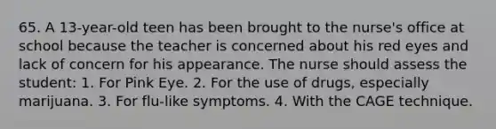 65. A 13-year-old teen has been brought to the nurse's office at school because the teacher is concerned about his red eyes and lack of concern for his appearance. The nurse should assess the student: 1. For Pink Eye. 2. For the use of drugs, especially marijuana. 3. For flu-like symptoms. 4. With the CAGE technique.