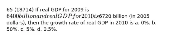 65 (18714) If real GDP for 2009 is 6400 billion and real GDP for 2010 is6720 billion (in 2005 dollars), then the growth rate of real GDP in 2010 is a. 0%. b. 50%. c. 5%. d. 0.5%.