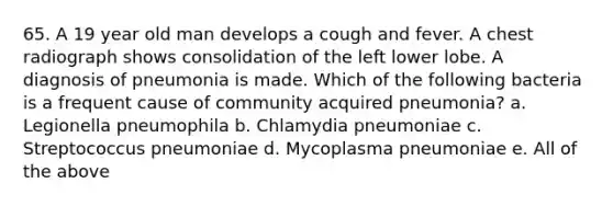 65. A 19 year old man develops a cough and fever. A chest radiograph shows consolidation of the left lower lobe. A diagnosis of pneumonia is made. Which of the following bacteria is a frequent cause of community acquired pneumonia? a. Legionella pneumophila b. Chlamydia pneumoniae c. Streptococcus pneumoniae d. Mycoplasma pneumoniae e. All of the above