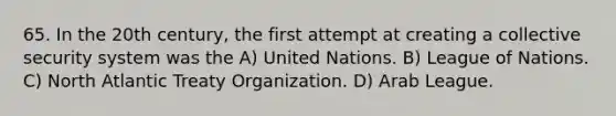 65. In the 20th century, the first attempt at creating a collective security system was the A) United Nations. B) League of Nations. C) North Atlantic Treaty Organization. D) Arab League.