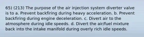 65) (213) The purpose of the air injection system diverter valve is to a. Prevent backfiring during heavy acceleration. b. Prevent backfiring during engine deceleration. c. Divert air to the atmosphere during idle speeds. d. Divert the air/fuel mixture back into the intake manifold during overly rich idle speeds.