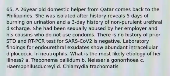 65. A 26year-old domestic helper from Qatar comes back to the Philippines. She was isolated after history reveals 5 days of burning on urination and a 3-day history of non-purulent urethral discharge. She had been sexually abused by her employer and his cousins who do not use condoms. There is no history of prior STD and RT-PCR test for SARS-CoV2 is negative. Laboratory findings for endourethral exudates show abundant intracellular diplococcic in neutrophils. What is the most likely etiology of her illness? a. Treponema pallidum b. Neisseria gonorrhoea c. Haemophilusducreyi d. Chlamydia trachomatis