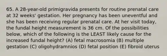 65. A 28-year-old primigravida presents for routine prenatal care at 32 weeks' gestation. Her pregnancy has been uneventful and she has been receiving regular prenatal care. At her visit today, the fundal height measurement is 36 cm. Of the possibilities below, which of the following is the LEAST likely cause for the increased fundal height? (A) fetal macrosomia (B) multiple gestation (C) oligohydramnios (D) fetal position (E) fibroid uterus