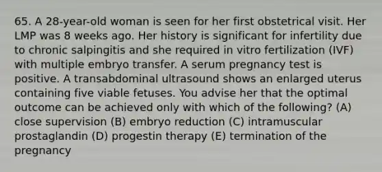 65. A 28-year-old woman is seen for her first obstetrical visit. Her LMP was 8 weeks ago. Her history is significant for infertility due to chronic salpingitis and she required in vitro fertilization (IVF) with multiple embryo transfer. A serum pregnancy test is positive. A transabdominal ultrasound shows an enlarged uterus containing five viable fetuses. You advise her that the optimal outcome can be achieved only with which of the following? (A) close supervision (B) embryo reduction (C) intramuscular prostaglandin (D) progestin therapy (E) termination of the pregnancy