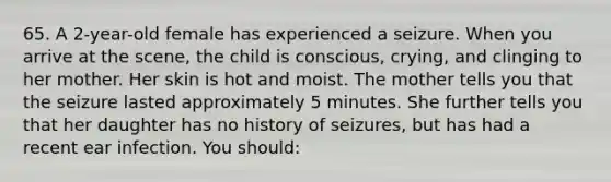 65. A 2-year-old female has experienced a seizure. When you arrive at the scene, the child is conscious, crying, and clinging to her mother. Her skin is hot and moist. The mother tells you that the seizure lasted approximately 5 minutes. She further tells you that her daughter has no history of seizures, but has had a recent ear infection. You should: