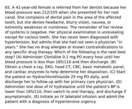 65. A 41-year-old female is referred from her dentist because her blood pressure was 212/105 when she presented for her root canal. She complains of dental pain in the area of the affected tooth, but she denies headache, blurry vision, nausea, or extremity weakness or numbness. The remainder of her review of systems is negative. Her physical examination is unrevealing except for carious teeth. She has never been diagnosed with hypertension, but admits that she had not seen a physician "in years." She has no drug allergies or known contraindications to any specific drug therapy. Which of the following is the next best step? (A) Administer Clonidine 0.1 mg PO every hour until her blood pressure is less than 185/110 and then discharge. (B) Obtain a chest x-ray, EKG, head CT, CBC, basic metabolic panel, and cardiac enzymes to help determine her disposition. (C) Start the patient on Hydrochlorothiazide 25 mg PO daily, and discharge her to follow-up with her primary care physician. (D) Administer one dose of IV hydralazine until the patient's BP is lower than 185/110, then switch to oral therapy, and discharge if asymptomatic. (E) Initiate an IV labetalol infusion and admit the patient with a diagnosis of hypertensive urgency.