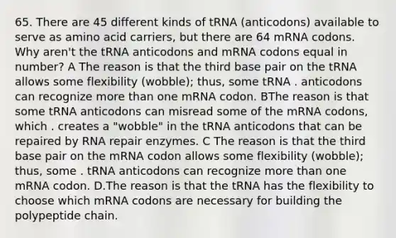 65. There are 45 different kinds of tRNA (anticodons) available to serve as amino acid carriers, but there are 64 mRNA codons. Why aren't the tRNA anticodons and mRNA codons equal in number? A The reason is that the third base pair on the tRNA allows some flexibility (wobble); thus, some tRNA . anticodons can recognize more than one mRNA codon. BThe reason is that some tRNA anticodons can misread some of the mRNA codons, which . creates a "wobble" in the tRNA anticodons that can be repaired by RNA repair enzymes. C The reason is that the third base pair on the mRNA codon allows some flexibility (wobble); thus, some . tRNA anticodons can recognize more than one mRNA codon. D.The reason is that the tRNA has the flexibility to choose which mRNA codons are necessary for building the polypeptide chain.