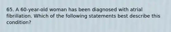 65. A 60-year-old woman has been diagnosed with atrial fibrillation. Which of the following statements best describe this condition?