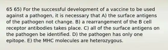 65 65) For the successful development of a vaccine to be used against a pathogen, it is necessary that A) the surface antigens of the pathogen not change. B) a rearrangement of the B cell receptor antibodies takes place. C) all of the surface antigens on the pathogen be identified. D) the pathogen has only one epitope. E) the MHC molecules are heterozygous.