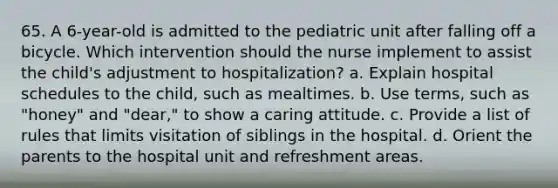 65. A 6-year-old is admitted to the pediatric unit after falling off a bicycle. Which intervention should the nurse implement to assist the child's adjustment to hospitalization? a. Explain hospital schedules to the child, such as mealtimes. b. Use terms, such as "honey" and "dear," to show a caring attitude. c. Provide a list of rules that limits visitation of siblings in the hospital. d. Orient the parents to the hospital unit and refreshment areas.